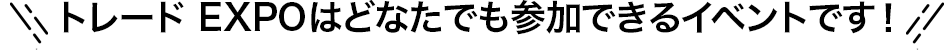 トレードEXPOはどなたでも参加できるイベントです！